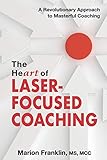 The Heart Of Laserfocused Coaching A Revolutionary Approach To Masterful Coaching