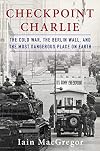 Checkpoint Charlie: The Cold War, The Berlin Wall, and the Most Dangerous Place On Earth