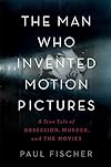 The Man Who Invented Motion Pictures: A True Tale of Obsession, Murder, and the Movies