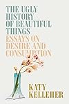 The Ugly History of Beautiful Things: Essays on Desire and Consumption