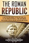 The Roman Republic: A Captivating Guide to the Rise and Fall of the Roman Republic, SPQR and Roman Politicians Such as Julius Caesar and Cicero