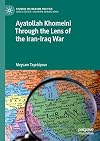Ayatollah Khomeini Through the Lens of the Iran-Iraq War (Studies in Iranian Politics)