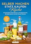 Selber machen statt kaufen – Küche: 137 gesündere Alternativen zu Fertigprodukten, die Geld sparen und die Umwelt schonen