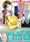 契約妻失格と言った俺様御曹司の溺愛が溢れて満たされました【憧れシンデレラシリーズ】