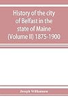 History of the city of Belfast in the state of Maine (Volume II) 1875-1900