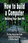 How to build a Computer: Building Your Own PC - The Easy, Step-by-Step Guide to Building the Ultimate, Custom Made PC