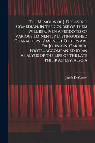 The Memoirs of J. Decastro, Comedian. In the Course of Them Will be Given Anecdotes of Various Eminently Distinguished Characters... Amongst Others are Dr. Johnson, Garrick, Foote,...accompanied by an Analysis of the Life of the Late Philip Astley. Also A