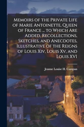 Memoirs of the Private Life of Marie Antoinette, Queen of France ... to Which Are Added, Recollections, Sketches, and Anecdotes, Illustrative of the Reigns of Louis Xiv, Louis Xv, and Louis XVI