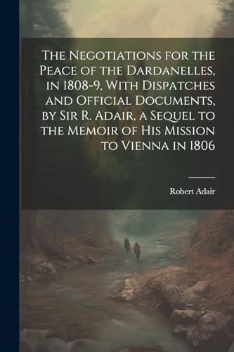 The Negotiations for the Peace of the Dardanelles, in 1808-9, With Dispatches and Official Documents, by Sir R. Adair, a Sequel to the Memoir of His Mission to Vienna in 1806