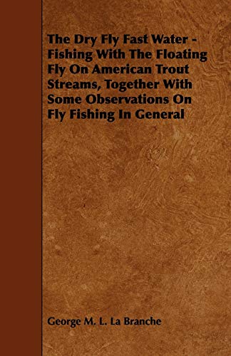The Dry Fly Fast Water - Fishing with the Floating Fly on American Trout Streams, Together with Some Observations on Fly Fishing in General
