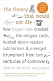 The Theory That Would Not Die How Bayes Rule Cracked The Enigma Code Hunted Down Russian Submarines Emerged Triumphant From Two Centuries Of C