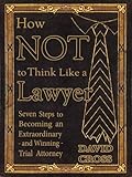 How Not To Think Like A Lawyer Seven Steps To Becoming An Extraordinary And Winning Trial Attorney