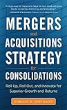 Mergers And Acquisitions Strategy For Consolidations Roll Up Roll Out And Innovate For Superior Growth And Returns English Edition