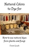 Natural Colors To Dye For How To Use Natural Dyes From Plants And Fungi English Edition