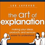 The Art Of Explanation Making Your Ideas Products And Services Easier To Understand English Edition
