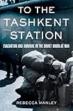 To The Tashkent Station Evacuation And Survival In The Soviet Union At War English Edition