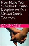 How To Have Your Wife Use Domestic Discipline On Husband Or Hard Spanking English Edition