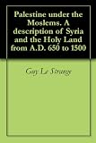 Palestine Under The Moslems A Description Of Syria And The Holy Land From Ad 650 To 1500