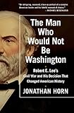 The Man Who Would Not Be Washington Robert E Lees Civil War And His Decision That Changed American History