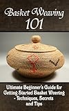 Basket Weaving 101 The Ultimate Beginners Guide For Getting Started Basket Weaving Techniques Secrets And Tips English Edition