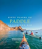 Fifty Places To Paddle Before You Die Kayaking And Rafting Experts Share The Worlds Greatest Destinations English Edition