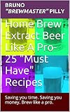 Home Brew Extract Beer Like A Pro- 25 "Must Have" Recipes: Saving you time. Saving you money. Brew like a Pro.
