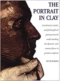 The Portrait In Clay A Technical Artistic And Philosophical Journey Toward Understanding The Dynamic And Creative Forces In Portrait Sculpture English Edition
