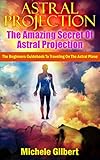 Astral Projectionthe Amazing Secret Of Astral Projection The Beginners Guidebook To Traveling On The Astral Plane Astral Projection Techniquesastral Your Consciousness English Edition