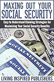 Maxing Out Your Social Security Easy To Understand Claiming Strategies For Maximizing Your Social Security Benefits