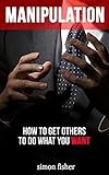 Manipulation How To Get Others To Do What You Want Manipulation Persuasion Convincing People Skills Mind Control Influencing Seducing English Edition