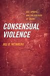 Consensual Violence : Sex, Sports, and the Politics of Injury