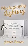 Photography Lighting The Complete Photography Lighting Guide To Shoot Like A Pro In Your Home Studio English Edition