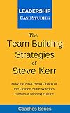 The Team Building Strategies Of Steve Kerr How The Nba Head Coach Of The Golden State Warriors Creates A Winning Culture English Edition