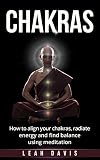 Chakras: How To Align Your Chakras, Radiate Energy And Find Balance Using Meditation (Balance, Positive Energy, Reiki, Yoga, Meditation for Beginners)