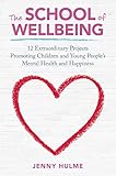 The School Of Wellbeing 12 Extraordinary Projects Promoting Children And Young Peoples Mental Health And Happiness English Edition
