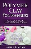 Polymer Clay For Beginners Techniques Tools Tips For Creating Adorable Miniature Projects