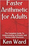 Faster Arithmetic For Adults The Complete Guide To Understanding Arithmetic And Mental Math Shortcuts English Edition