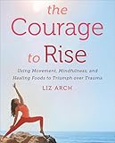 The Courage To Rise Using Movement Mindfulness And Healing Foods To Triumph Over Trauma English Edition