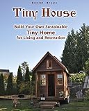 Tiny House Build Your Own Sustainable Tiny Home For Living And Recreation English Edition