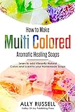 How To Make Multi Colored Aromatic Healing Soaps Learn To Add Vibrantly Natural Colors And Scent To Your Homemade Soaps English Edition