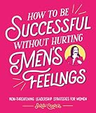 How To Be Successful Without Hurting Mens Feelings Nonthreatening Leadership Strategies For Women English Edition