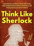 Think Like Sherlock Creatively Solve Problems Think With Clarity Make Insightful Observations Deductions And Develop Quick Accurate Instincts Think Not Harder Book 3 English Edition