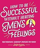 How To Be Successful Without Hurting Mens Feelings Nonthreatening Leadership Strategies For Women