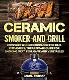 Ceramic Smoker And Grill Complete Smoker Cookbook For Real Pitmasters The Ultimate Guide For Smoking Meat Fish Game And Vegetables Suitable For Big Green Egg Smokers English Edition