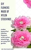 Diy Flowers Made Of Nylon Stockings Make Beautiful Lifelike Flowers With Nylon Stockings An Easy Diy Guide English Edition