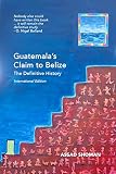 Guatemalas Claim To Belize The Definitive History International Edition