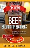 DIY Home Beer Brewing For Beginners: Everything You Need To Know On How To Brew Awesome Beer (Beginner Recipes Included)