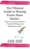 The Ultimate Guide To Writing Erotic Short Stories How To 10x Your Amazon Profit By Writing And Publishing Erotica