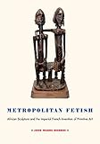 Metropolitan Fetish African Sculpture And The Imperial French Invention Of Primitive Art English Edition