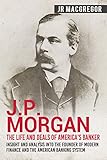 Jp Morgan The Life And Deals Of Americas Banker Insight And Analysis Into The Founder Of Modern Finance And The American Banking System Business And Memoirs Titans Of Industry Book 2